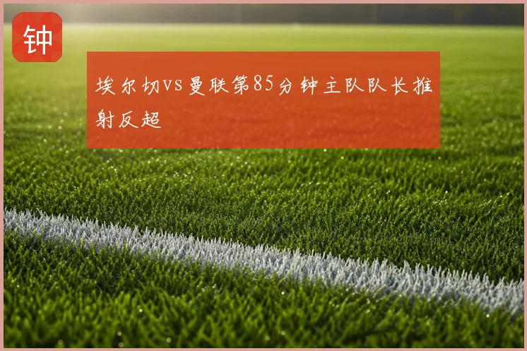 埃尔切vs曼联第85分钟主队队长推射反超
