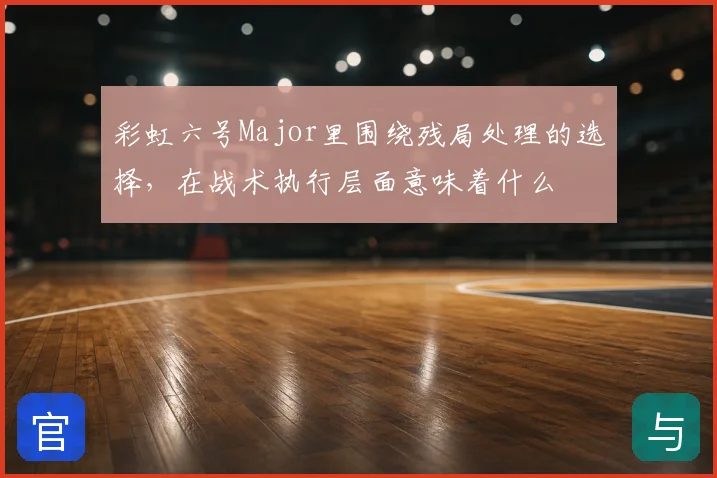 彩虹六号Major里围绕残局处理的选择，在战术执行层面意味着什么