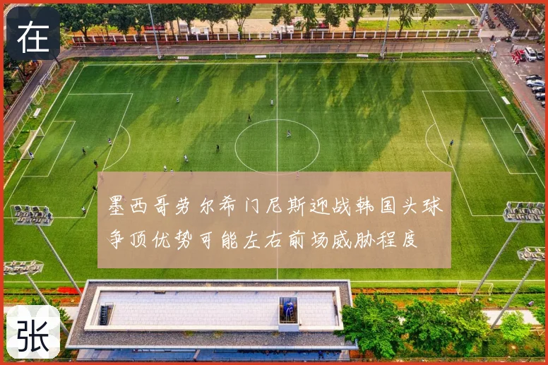 墨西哥劳尔希门尼斯迎战韩国头球争顶优势可能左右前场威胁程度