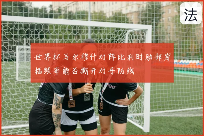 世界杯马尔穆什对阵比利时肋部穿插频率能否撕开对手防线