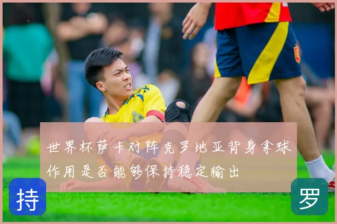 世界杯萨卡对阵克罗地亚背身拿球作用是否能够保持稳定输出